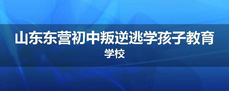 山东东营初中叛逆逃学孩子教育学校