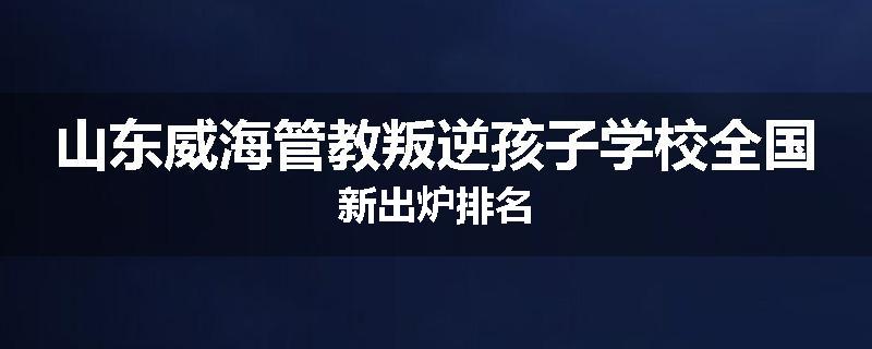 山东威海管教叛逆孩子学校全国新出炉排名