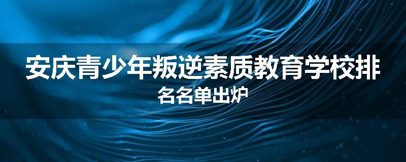 安庆青少年叛逆素质教育学校排名名单出炉