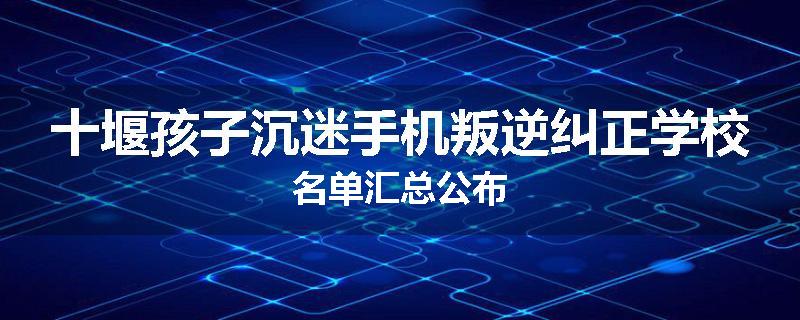十堰孩子沉迷手机叛逆纠正学校名单汇总公布