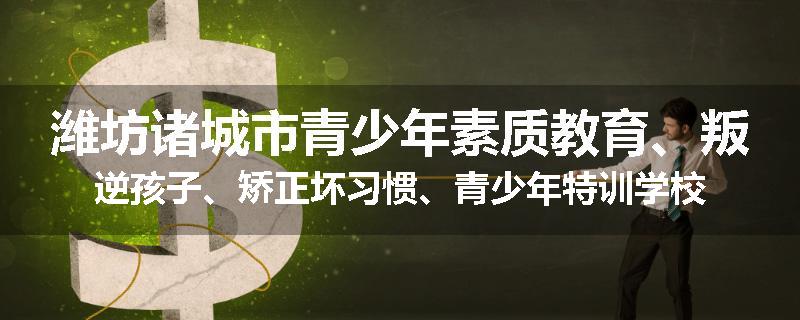 潍坊诸城市青少年素质教育、叛逆孩子、矫正坏习惯、青少年特训学校