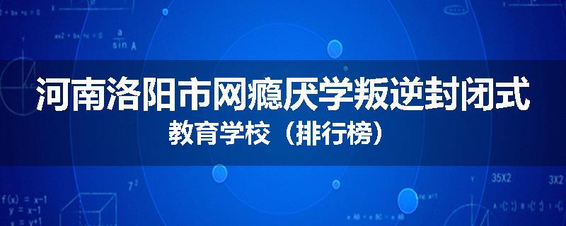 河南洛阳市网瘾厌学叛逆封闭式教育学校（排行榜）