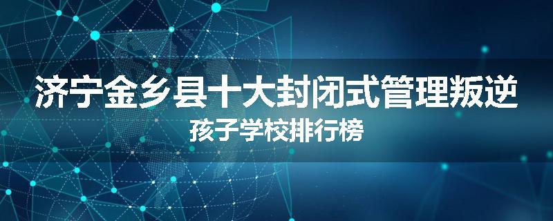 济宁金乡县十大封闭式管理叛逆孩子学校排行榜