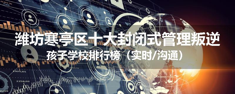 潍坊寒亭区十大封闭式管理叛逆孩子学校排行榜（实时/沟通）