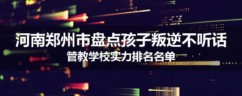 河南郑州市盘点孩子叛逆不听话管教学校实力排名名单