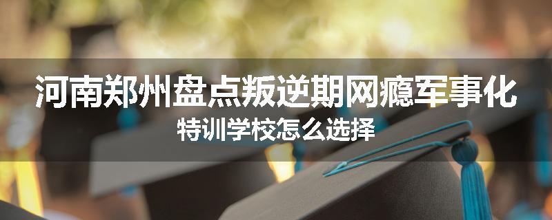 河南郑州盘点叛逆期网瘾军事化特训学校怎么选择