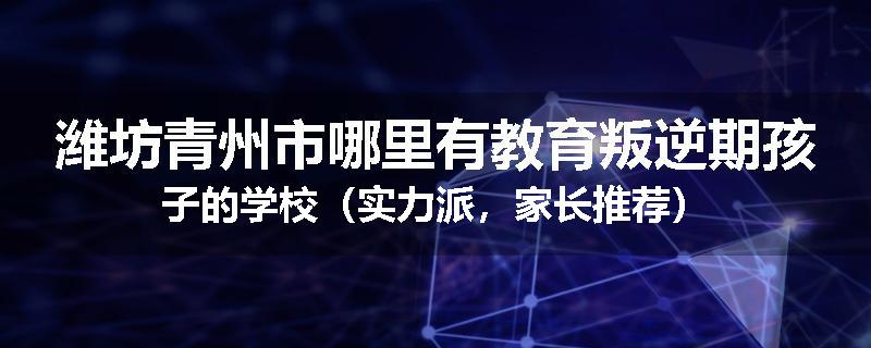 潍坊青州市哪里有教育叛逆期孩子的学校（实力派，家长推荐）