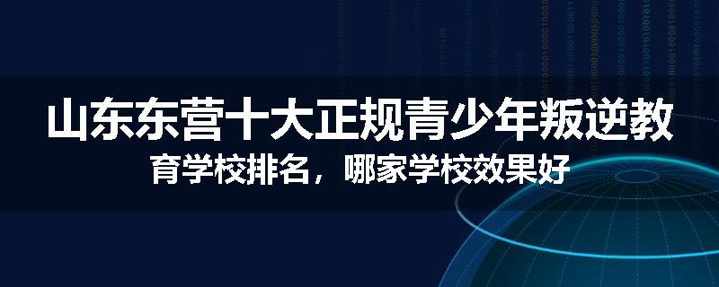 山东东营十大正规青少年叛逆教育学校排名，哪家学校效果好