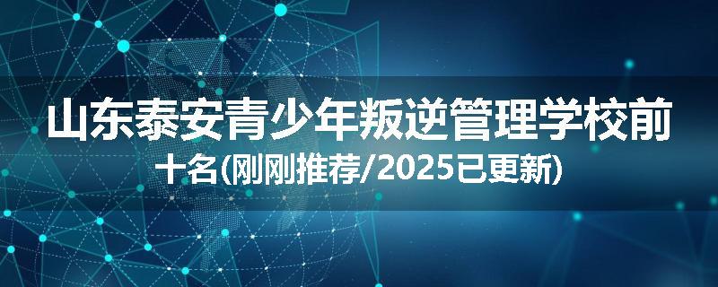 山东泰安青少年叛逆管理学校前十名(刚刚推荐/2025已更新)