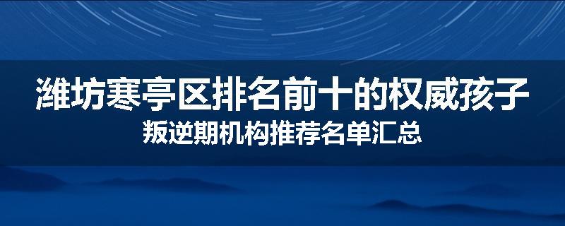 潍坊寒亭区排名前十的权威孩子叛逆期机构推荐名单汇总