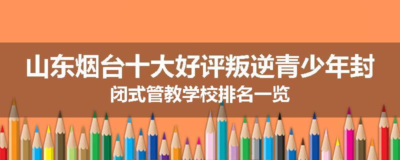 山东烟台十大好评叛逆青少年封闭式管教学校排名一览
