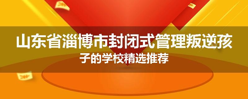 山东省淄博市封闭式管理叛逆孩子的学校精选推荐