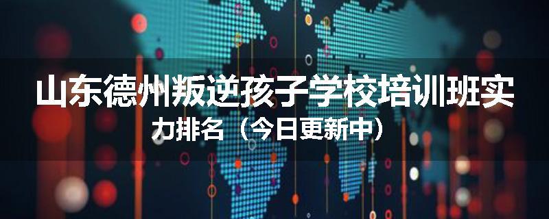 山东德州叛逆孩子学校培训班实力排名（今日更新中）