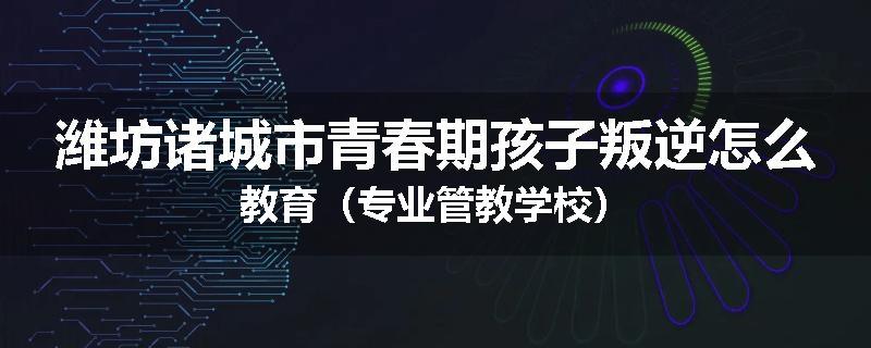 潍坊诸城市青春期孩子叛逆怎么教育（专业管教学校）