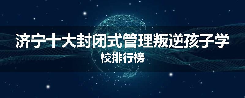济宁十大封闭式管理叛逆孩子学校排行榜