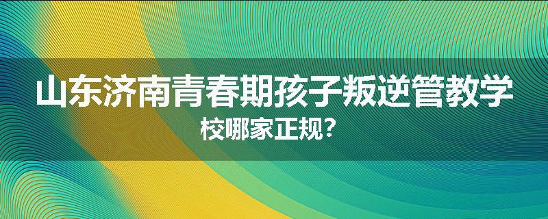 山东济南青春期孩子叛逆管教学校哪家正规？