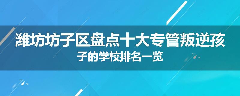 潍坊坊子区盘点十大专管叛逆孩子的学校排名一览