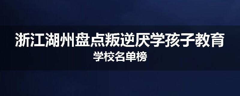 浙江湖州盘点叛逆厌学孩子教育学校名单榜