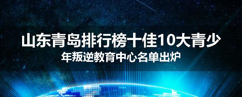 山东青岛排行榜十佳10大青少年叛逆教育中心名单出炉