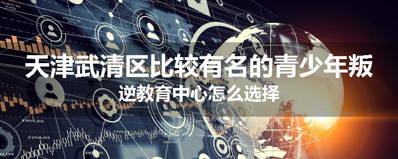 天津武清区比较有名的青少年叛逆教育中心怎么选择