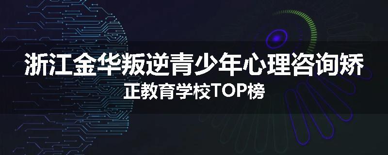 浙江金华叛逆青少年心理咨询矫正教育学校TOP榜