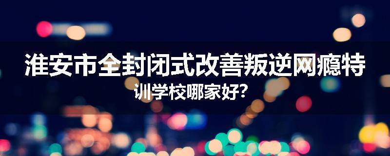 淮安市全封闭式改善叛逆网瘾特训学校哪家好？
