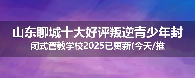 山东聊城十大好评叛逆青少年封闭式管教学校2025已更新(今天/推荐)