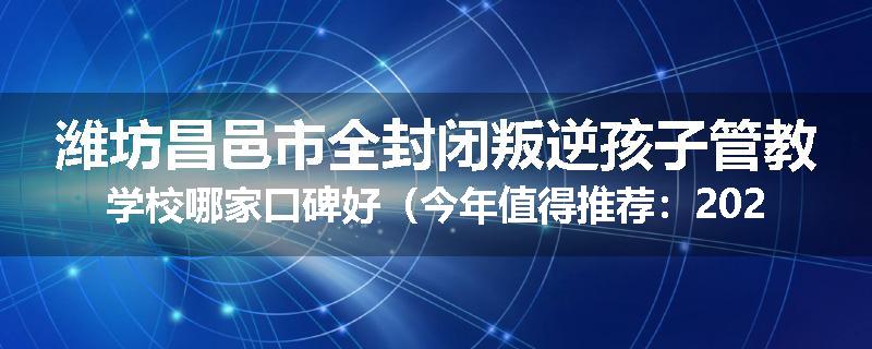 潍坊昌邑市全封闭叛逆孩子管教学校哪家口碑好（今年值得推荐：2025已更新）