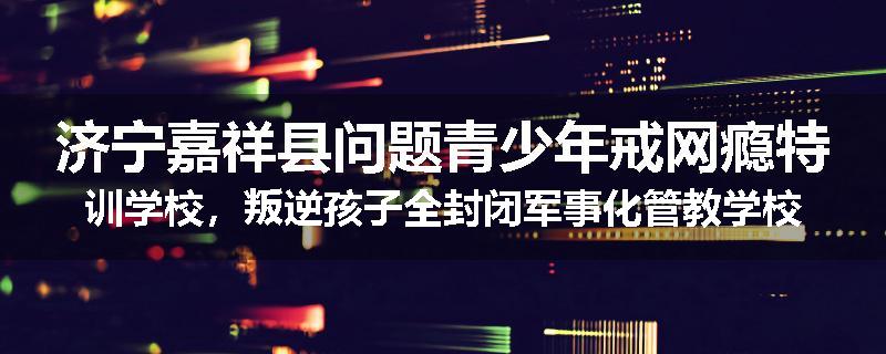 济宁嘉祥县问题青少年戒网瘾特训学校，叛逆孩子全封闭军事化管教学校