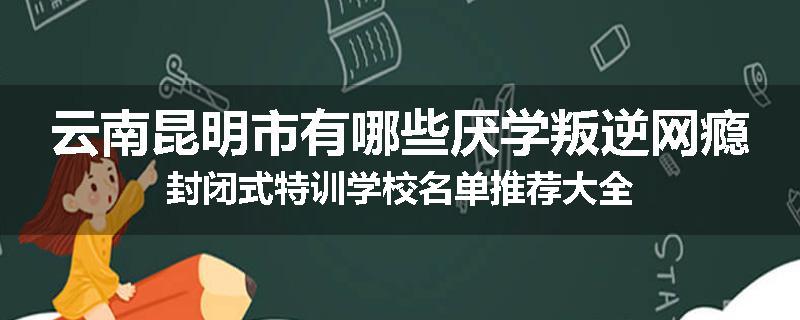 云南昆明市有哪些厌学叛逆网瘾封闭式特训学校名单推荐大全