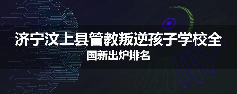 济宁汶上县管教叛逆孩子学校全国新出炉排名