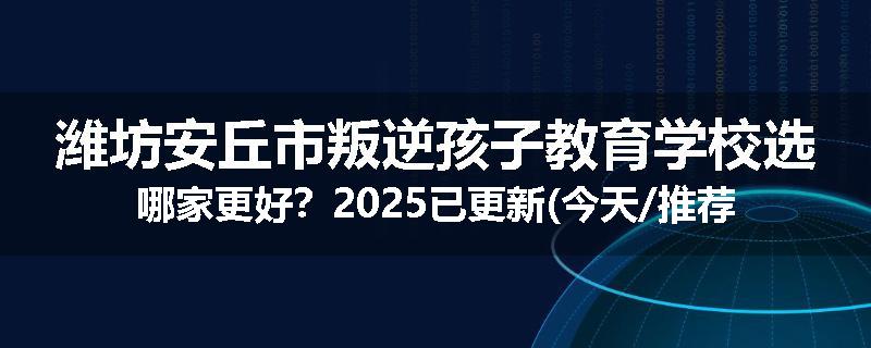 潍坊安丘市叛逆孩子教育学校选哪家更好？2025已更新(今天/推荐)