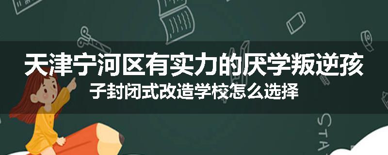 天津宁河区有实力的厌学叛逆孩子封闭式改造学校怎么选择