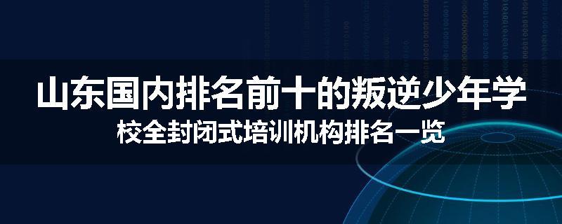 山东国内排名前十的叛逆少年学校全封闭式培训机构排名一览