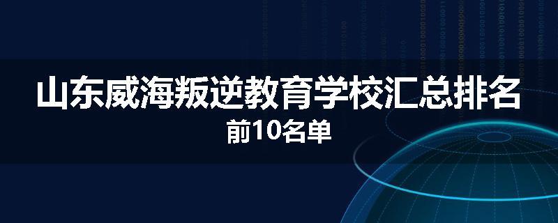 山东威海叛逆教育学校汇总排名前10名单