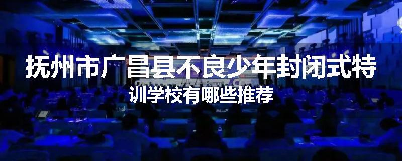 抚州市广昌县不良少年封闭式特训学校有哪些推荐