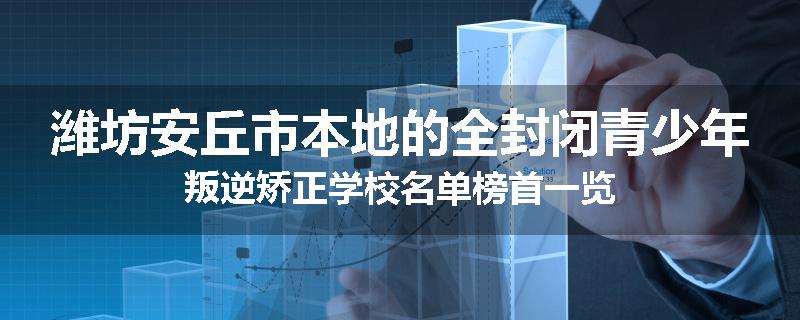 潍坊安丘市本地的全封闭青少年叛逆矫正学校名单榜首一览