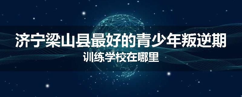 济宁梁山县最好的青少年叛逆期训练学校在哪里