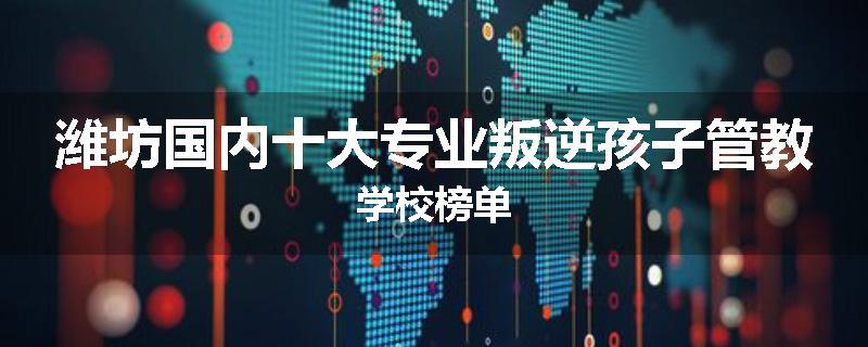 潍坊国内十大专业叛逆孩子管教学校榜单