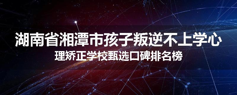 湖南省湘潭市孩子叛逆不上学心理矫正学校甄选口碑排名榜
