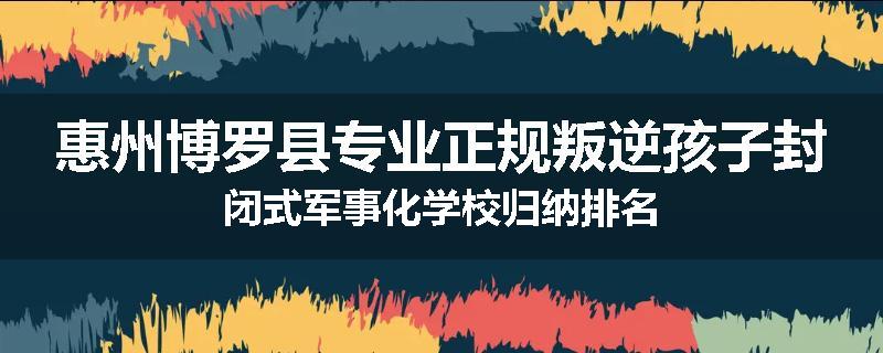 惠州博罗县专业正规叛逆孩子封闭式军事化学校归纳排名