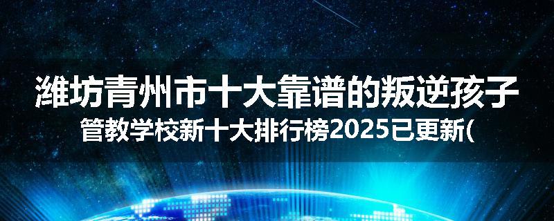 潍坊青州市十大靠谱的叛逆孩子管教学校新十大排行榜2025已更新(今天/推荐)