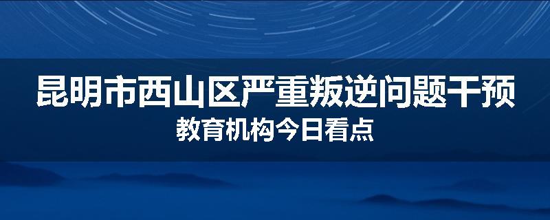 昆明市西山区严重叛逆问题干预教育机构今日看点