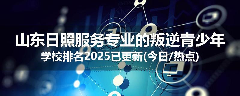 山东日照服务专业的叛逆青少年学校排名2025已更新(今日/热点)