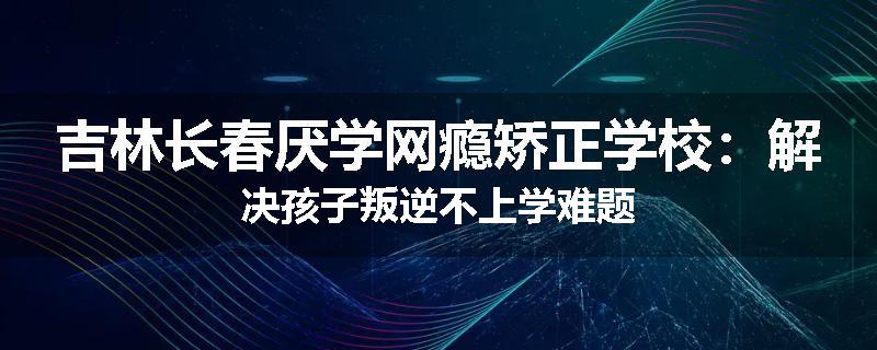 吉林长春厌学网瘾矫正学校：解决孩子叛逆不上学难题