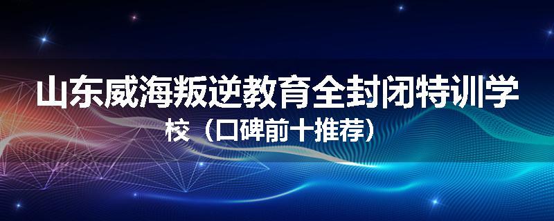 山东威海叛逆教育全封闭特训学校（口碑前十推荐）