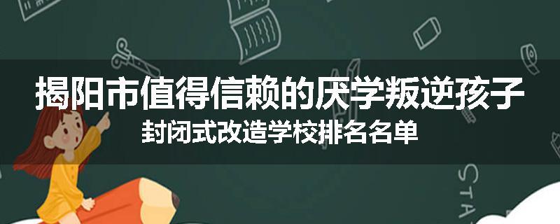 揭阳市值得信赖的厌学叛逆孩子封闭式改造学校排名名单