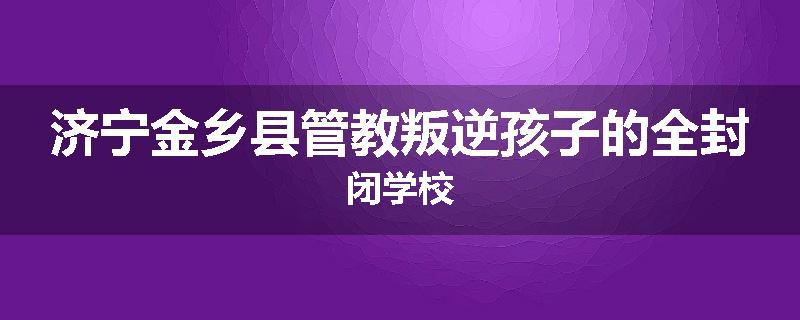济宁金乡县管教叛逆孩子的全封闭学校