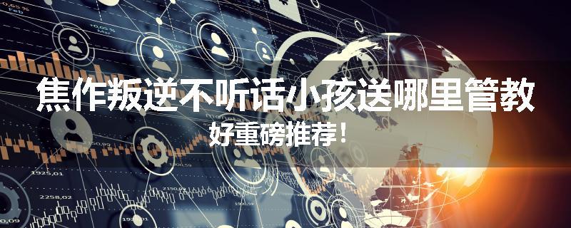 焦作叛逆不听话小孩送哪里管教好重磅推荐！