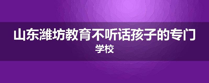 山东潍坊教育不听话孩子的专门学校